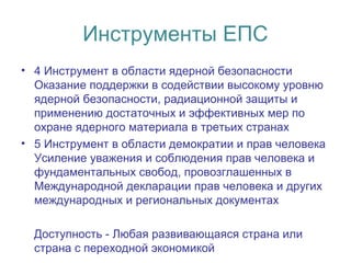 Инструменты ЕПС
• 4 Инструмент в области ядерной безопасности
Оказание поддержки в содействии высокому уровню
ядерной безопасности, радиационной защиты и
применению достаточных и эффективных мер по
охране ядерного материала в третьих странах
• 5 Инструмент в области демократии и прав человека
Усиление уважения и соблюдения прав человека и
фундаментальных свобод, провозглашенных в
Международной декларации прав человека и других
международных и региональных документах
Доступность - Любая развивающаяся страна или
страна с переходной экономикой
 