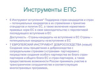 Инструменты ЕПС
• 6 Инструмент вступления* Поддержка стран-кандидатов и стран
– потенциальных кандидатов в их стремлении к принятию
стандартов и политик ЕС, а также включения нормативно-
правовых норм ЕС в свое законодательство с перспективой
последующего вступления в ЕС
Доступность - Страны-кандидаты на вступление в ЕС Cтраны –
потенциальные кандидаты на вступление в ЕС 
• 7 ЕВРОПЕЙСКИЙ ИНСТРУМЕНТ ДОБРОСОСЕДСТВА (новый)
Создание зоны процветания и добрососедства с
сопредельными странами («странами- партнерами»)
посредством создания особого партнерства во благо стран-
партнеров и общего блага ЕС и стран-партнеров, а также 
предоставление возможности России принимать участие в
трансграничном сотрудничестве и соответствующих 
многострановых программах.
 