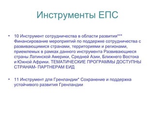 Инструменты ЕПС
• 10 Инструмент сотрудничества в области развития***
Финансирование мероприятий по поддержке сотрудничества с
развивающимися странами, территориями и регионами,
приемлемых в рамках данного инструмента Развивающиеся
страны Латинской Америки, Средней Азии, Ближнего Востока
и Южной Африки. ТЕМАТИЧЕСКИЕ ПРОГРАММЫ ДОСТУПНЫ 
СТРАНАМ- ПАРТНЕРАМ ЕИД
• 11 Инструмент для Гренландии* Сохранение и поддержка
устойчивого развития Гренландии
 