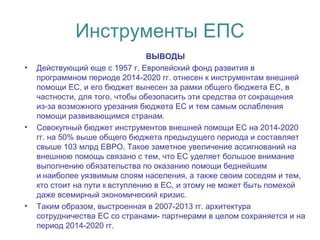 Инструменты ЕПС
ВЫВОДЫ
• Действующий еще с 1957 г. Европейский фонд развития в
программном периоде 2014-2020 гг. отнесен к инструментам внешней
помощи ЕС, и его бюджет вынесен за рамки общего бюджета ЕС, в
частности, для того, чтобы обезопасить эти средства от сокращения 
из-за возможного урезания бюджета ЕС и тем самым ослабления
помощи развивающимся странам.
• Совокупный бюджет инструментов внешней помощи ЕС на 2014-2020
гг. на 50% выше общего бюджета предыдущего периода и составляет
свыше 103 млрд ЕВРО. Такое заметное увеличение ассигнований на
внешнюю помощь связано с тем, что ЕС уделяет большое внимание
выполнению обязательства по оказанию помощи беднейшим
и наиболее уязвимым слоям населения, а также своим соседям и тем, 
кто стоит на пути к вступлению в ЕС, и этому не может быть помехой 
даже всемирный экономический кризис.
• Таким образом, выстроенная в 2007-2013 гг. архитектура
сотрудничества ЕС со странами- партнерами в целом сохраняется и на
период 2014-2020 гг.
 