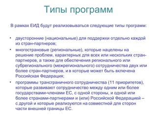 Типы программ
В рамках ЕИД будут реализовываться следующие типы программ:
• двусторонние (национальные) для поддержки отдельно каждой
из стран-партнеров;
• многострановые (региональные), которые нацелены на
решение проблем, характерных для всех или нескольких стран-
партнеров, а также для обеспечения регионального или
субрегионального (межрегионального) сотрудничества двух или
более стран-партнеров, и в которые может быть включена 
Российская Федерация;
• программы трансграничного сотрудничества (11 приоритетов),
которые развивают сотрудничество между одним или более
государствами-членами ЕС, с одной стороны, и одной или
более странами-партнерами и (или) Российской Федерацией –
с другой и которые реализуются на совместной для сторон 
части внешней границы ЕС.
 