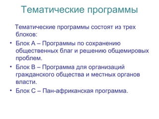 Тематические программы
Тематические программы состоят из трех
блоков:
• Блок А – Программы по сохранению
общественных благ и решению общемировых
проблем.
• Блок В – Программа для организаций
гражданского общества и местных органов
власти.
• Блок С – Пан-африканская программа.
 
