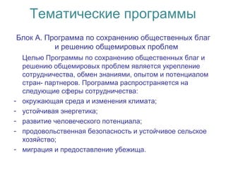 Тематические программы
Блок А. Программа по сохранению общественных благ
и решению общемировых проблем
Целью Программы по сохранению общественных благ и
решению общемировых проблем является укрепление
сотрудничества, обмен знаниями, опытом и потенциалом
стран- партнеров. Программа распространяется на
следующие сферы сотрудничества:
- окружающая среда и изменения климата;
- устойчивая энергетика;
- развитие человеческого потенциала;
- продовольственная безопасность и устойчивое сельское
хозяйство;
- миграция и предоставление убежища.
 