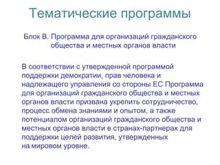 Тематические программы
Блок B. Программа для организаций гражданского
общества и местных органов власти
В соответствии с утвержденной программой
поддержки демократии, прав человека и
надлежащего управления со стороны ЕС Программа
для организаций гражданского общества и местных
органов власти призвана укрепить сотрудничество,
процесс обмена знаниями и опытом, а также
потенциалом организаций гражданского общества и
местных органов власти в странах-партнерах для
поддержки целей развития, утвержденных
на мировом уровне. 
 