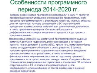 Особенности программного
периода 2014-2020 гг.
Главной особенностью программного периода 2014-2020 гг. является
провозглашенное ЕК упрощение и сокращение продолжительности
процесса программирования и реализации проектов, главным образом,
для тех партнеров, которые согласовали с ЕС стратегические
приоритеты в рамках планов действий или равнозначных документов,
а также применение принципа «больше за большее» и
дифференциации размеров выделяемых средств в ходе процесса
программирования.
Введен новый упрощенный инструмент программирования (Единый
рамочный документ поддержки) для стран-соседей, с которыми
приняты планы действий в рамках ЕПД. Кроме того, намечается более
тесное сотрудничество с бизнесом в целях развития. В рамках 
программ трансграничного сотрудничества планируется внедрение
принципов совместного управления, а также возможность
финансирования затраченных ресурсов на подготовку проектного 
предложения, если проект выиграет конкурс заявок. Ожидаются более
тесные связи с внутренними инструментами и политиками ЕС, включая
сотрудничество с ЕК на стадии программирования и, при
необходимости, слияние фондов из статей внутренних и внешних
расходов бюджета ЕС.
 