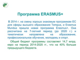 Программа ERASMUS+
В 2014 г. на смену хорошо знакомым программам ЕС
для сферы высшего образования Tempus, и Erasmus
Mundus пришла новая программа Erasmus+. Она
рассчитана на 7-летний период (до 2020 г.) и
тематически направлена на образование,
профессиональное обучение, молодежь и спорт.
Общий бюджет программы составляет 14,7 млрд.
евро на период 2014-2020 гг., что на 40% больше
предыдущего бюджета.
 