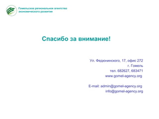 Спасибо за внимание!
Ул. Федюнинского, 17, офис 272
г. Гомель
тел. 682627, 683471
www.gomel-agency.org
E-mail: admin@gomel-agency.org
info@gomel-agency.org
Гомельское региональное агентство
экономического развития
 