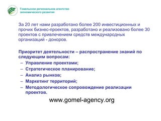 За 20 лет нами разработано более 200 инвестиционных и
прочих бизнес-проектов, разработано и реализовано более 30
проектов с привлечением средств международных
организаций - доноров.
Приоритет деятельности – распространение знаний по
следующим вопросам:
– Управление проектами;
– Стратегическое планирование;
– Анализ рынков;
– Маркетинг территорий;
– Методологическое сопровождение реализации
проектов.
www.gomel-agency.org
Гомельское региональное агентство
экономического развития
 