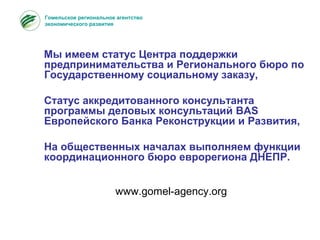 Гомельское региональное агентство
экономического развития
Мы имеем статус Центра поддержки
предпринимательства и Регионального бюро по
Государственному социальному заказу,
Статус аккредитованного консультанта
программы деловых консультаций BAS
Европейского Банка Реконструкции и Развития,
На общественных началах выполняем функции
координационного бюро еврорегиона ДНЕПР.
www.gomel-agency.org
 