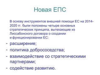 Новая ЕПС
В основу инструментов внешней помощи ЕС на 2014-
2020 гг. были положены четыре основных
стратегических принципа, вытекающие из
Лиссабонского договора о создании
и функционировании ЕС: 
- расширение;
- политика добрососедства;
- взаимодействие со стратегическими
партнерами;
- содействие развитию.
 