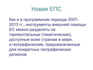 Новая ЕПС
Как и в программном периоде 2007-
2013 гг., инструменты внешней помощи
ЕС можно разделить на
горизонтальные (тематические),
доступные всем странам в мире,
и географические, предназначенные 
для конкретных географических
регионов
 