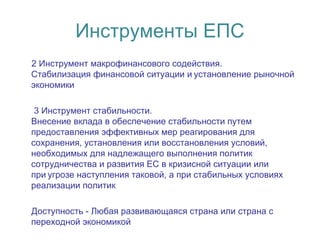 Инструменты ЕПС
2 Инструмент макрофинансового содействия.
Стабилизация финансовой ситуации и установление рыночной 
экономики
3 Инструмент стабильности.
Внесение вклада в обеспечение стабильности путем
предоставления эффективных мер реагирования для
сохранения, установления или восстановления условий,
необходимых для надлежащего выполнения политик
сотрудничества и развития ЕС в кризисной ситуации или
при угрозе наступления таковой, а при стабильных условиях 
реализации политик
Доступность - Любая развивающаяся страна или страна с
переходной экономикой
 