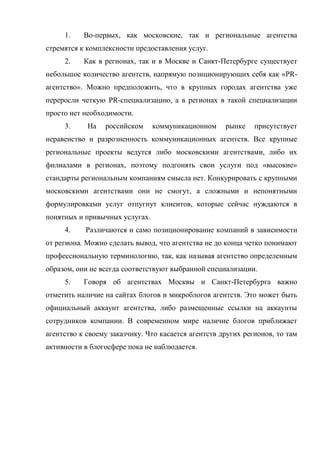 1.    Во-первых, как московские, так и региональные агентства
стремятся к комплексности предоставления услуг.
     2.    Как в регионах, так и в Москве и Санкт-Петербурге существует
небольшое количество агентств, напрямую позиционирующих себя как «PR-
агентство». Можно предположить, что в крупных городах агентства уже
переросли четкую PR-специализацию, а в регионах в такой специализации
просто нет необходимости.
     3.     На   российском     коммуникационном     рынке    присутствует
неравенство и разрозненность коммуникационных агентств. Все крупные
региональные проекты ведутся либо московскими агентствами, либо их
филиалами в регионах, поэтому подгонять свои услуги под «высокие»
стандарты региональным компаниям смысла нет. Конкурировать с крупными
московскими агентствами они не смогут, а сложными и непонятными
формулировками услуг отпугнут клиентов, которые сейчас нуждаются в
понятных и привычных услугах.
     4.    Различаются и само позиционирование компаний в зависимости
от региона. Можно сделать вывод, что агентства не до конца четко понимают
профессиональную терминологию, так, как называя агентство определенным
образом, они не всегда соответствуют выбранной специализации.
     5.    Говоря об агентствах Москвы и Санкт-Петербурга важно
отметить наличие на сайтах блогов и микроблогов агентств. Это может быть
официальный аккаунт агентства, либо размещенные ссылки на аккаунты
сотрудников компании. В современном мире наличие блогов приближает
агентство к своему заказчику. Что касается агентств других регионов, то там
активности в блогосфере пока не наблюдается.
 