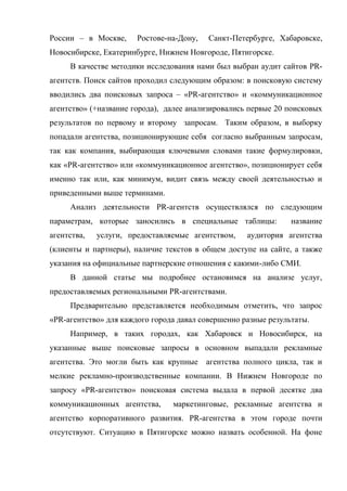 России – в Москве,     Ростове-на-Дону,   Санкт-Петербурге, Хабаровске,
Новосибирске, Екатеринбурге, Нижнем Новгороде, Пятигорске.
     В качестве методики исследования нами был выбран аудит сайтов PR-
агентств. Поиск сайтов проходил следующим образом: в поисковую систему
вводились два поисковых запроса – «PR-агентство» и «коммуникационное
агентство» (+название города), далее анализировались первые 20 поисковых
результатов по первому и второму запросам. Таким образом, в выборку
попадали агентства, позиционирующие себя согласно выбранным запросам,
так как компания, выбирающая ключевыми словами такие формулировки,
как «PR-агентство» или «коммуникационное агентство», позиционирует себя
именно так или, как минимум, видит связь между своей деятельностью и
приведенными выше терминами.
     Анализ деятельности PR-агентств осуществлялся по следующим
параметрам, которые заносились в специальные таблицы:           название
агентства,   услуги, предоставляемые агентством,    аудитория агентства
(клиенты и партнеры), наличие текстов в общем доступе на сайте, а также
указания на официальные партнерские отношения с какими-либо СМИ.
     В данной статье мы подробнее остановимся на анализе услуг,
предоставляемых региональными PR-агентствами.
     Предварительно представляется необходимым отметить, что запрос
«PR-агентство» для каждого города давал совершенно разные результаты.
     Например, в таких городах, как Хабаровск и Новосибирск, на
указанные выше поисковые запросы в основном выпадали рекламные
агентства. Это могли быть как крупные     агентства полного цикла, так и
мелкие рекламно-производственные компании. В Нижнем Новгороде по
запросу «PR-агентство» поисковая система выдала в первой десятке два
коммуникационных агентства,     маркетинговые, рекламные агентства и
агентство корпоративного развития. PR-агентства в этом городе почти
отсутствуют. Ситуацию в Пятигорске можно назвать особенной. На фоне
 