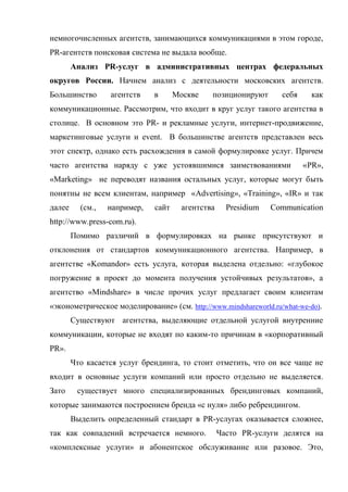 немногочисленных агентств, занимающихся коммуникациями в этом городе,
PR-агентств поисковая система не выдала вообще.
        Анализ PR-услуг в административных центрах федеральных
округов России. Начнем анализ с деятельности московских агентств.
Большинство       агентств    в      Москве    позиционируют       себя     как
коммуникационные. Рассмотрим, что входит в круг услуг такого агентства в
столице. В основном это PR- и рекламные услуги, интернет-продвижение,
маркетинговые услуги и event. В большинстве агентств представлен весь
этот спектр, однако есть расхождения в самой формулировке услуг. Причем
часто агентства наряду с уже устоявшимися заимствованиями                 «PR»,
«Marketing» не переводят названия остальных услуг, которые могут быть
понятны не всем клиентам, например «Advertising», «Training», «IR» и так
далее     (см.,   например,   сайт     агентства     Presidium   Communication
http://www.press-com.ru).
        Помимо различий в формулировках на рынке присутствуют и
отклонения от стандартов коммуникационного агентства. Например, в
агентстве «Komandor» есть услуга, которая выделена отдельно: «глубокое
погружение в проект до момента получения устойчивых результатов», а
агентство «Mindshare» в числе прочих услуг предлагает своим клиентам
«эконометрическое моделирование» (см. http://www.mindshareworld.ru/what-we-do).
        Существуют агентства, выделяющие отдельной услугой внутренние
коммуникации, которые не входят по каким-то причинам в «корпоративный
PR».
        Что касается услуг брендинга, то стоит отметить, что он все чаще не
входит в основные услуги компаний или просто отдельно не выделяется.
Зато     существует много специализированных брендинговых компаний,
которые занимаются построением бренда «с нуля» либо ребрендингом.
        Выделить определенный стандарт в PR-услугах оказывается сложнее,
так как совпадений встречается немного.            Часто PR-услуги делятся на
«комплексные услуги» и абонентское обслуживание или разовое. Это,
 