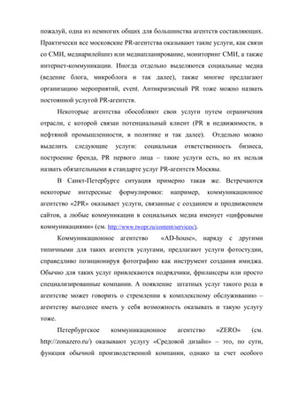 пожалуй, одна из немногих общих для большинства агентств составляющих.
Практически все московские PR-агентства оказывают такие услуги, как связи
со СМИ, медиарилейшнз или медиапланирование, мониторинг СМИ, а также
интернет-коммуникации. Иногда отдельно выделяются социальные медиа
(ведение блога, микроблога и так далее), также многие предлагают
организацию мероприятий, event. Антикризисный PR тоже можно назвать
постоянной услугой PR-агентств.
        Некоторые агентства обособляют свои услуги путем ограничения
отрасли, с которой связан потенциальный клиент (PR в недвижимости, в
нефтяной промышленности, в политике и так далее).                Отдельно можно
выделить     следующие      услуги:    социальная     ответственность    бизнеса,
построение бренда, PR первого лица – такие услуги есть, но их нельзя
назвать обязательными в стандарте услуг PR-агентств Москвы.
        В Санкт-Петербурге ситуация примерно такая же. Встречаются
некоторые     интересные     формулировки:       например,      коммуникационное
агентство «2PR» оказывает услуги, связанные с созданием и продвижением
сайтов, а любые коммуникации в социальных медиа именует «цифровыми
коммуникациями» (см. http://www.twopr.ru/content/services/).
        Коммуникационное агентство           «AD-house», наряду с другими
типичными для таких агентств услугами, предлагают услуги фотостудии,
справедливо позиционируя фотографию как инструмент создания имиджа.
Обычно для таких услуг привлекаются подрядчики, фрилансеры или просто
специализированные компании. А появление штатных услуг такого рода в
агентстве может говорить о стремлении к комплексному обслуживанию –
агентству выгоднее иметь у себя возможность оказывать и такую услугу
тоже.
        Петербургское     коммуникационное          агентство     «ZERO»     (см.
http://zonazero.ru/) оказывают услугу «Средовой дизайн» – это, по сути,
функция обычной производственной компании, однако за счет особого
 