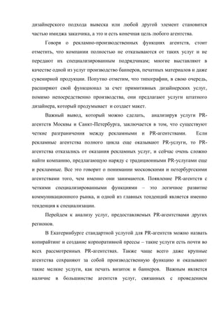 дизайнерского подхода вывеска или любой другой элемент становится
частью имиджа заказчика, а это и есть конечная цель любого агентства.
     Говоря о рекламно-производственных функциях агентств, стоит
отметить, что компании полностью не отказываются от таких услуг и не
передают их специализированным подрядчикам; многие выставляют в
качестве одной из услуг производство баннеров, печатных материалов и даже
сувенирной продукции. Попутно отметим, что типографии, в свою очередь,
расширяют свой функционал за счет примитивных дизайнерских услуг,
помимо непосредственно производства, они предлагают услуги штатного
дизайнера, который продумывает и создает макет.
     Важный вывод, который можно сделать,            анализируя услуги PR-
агентств Москвы и Санкт-Петербурга, заключается в том, что существуют
четкие разграничения между рекламными и PR-агентствами.                  Если
рекламные агентства полного цикла еще оказывают PR-услуги, то PR-
агентства отказались от оказания рекламных услуг, и сейчас очень сложно
найти компанию, предлагающую наряду с традиционными PR-услугами еще
и рекламные. Все это говорит о понимании московскими и петербургскими
агентствами того, чем именно они занимаются. Появление PR-агентств с
четкими специализированными функциями – это логичное развитие
коммуникационного рынка, и одной из главных тенденций является именно
тенденция к специализации.
     Перейдем к анализу услуг, предоставляемых PR-агентствами других
регионов.
     В Екатеринбурге стандартной услугой для PR-агентств можно назвать
копирайтинг и создание корпоративной прессы – такие услуги есть почти во
всех рассмотренных PR-агентствах. Также чаще всего даже крупные
агентства сохраняют за собой производственную функцию и оказывают
такие мелкие услуги, как печать визиток и баннеров.           Важным является
наличие     в   большинстве   агентств   услуг,   связанных    с   проведением
 