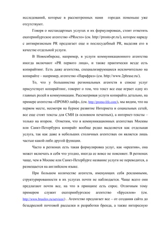 исследований, которые в рассмотренных нами              городах поменьше уже
отсутствуют.
      Говоря о нестандартных услугах и их формулировках, стоит отметить
екатеринбургское агентство «PRосто» (см. http://prosto-pr.ru/), которое наряду
с антикризисным PR предлагает еще и послесудебный PR, выделяя его в
качестве отдельной услуги.
      В Новосибирске, например, в услуги коммуникационного агентства
иногда включают «PR первого лица», и также практически везде есть
копирайтинг. Есть даже агентства, специализирующиеся исключительно на
копирайте – например, агентство «Парафраз» (см. http://www.2phrase.ru/).
      То, что у большинства региональных агентств в списке услуг
присутствует копирайтинг, говорит о том, что текст все еще играет одну из
главных ролей в коммуникации. Рассматривая услуги копирайта детально, на
примере агентства «ПРОМО лайф», (см. http://promo-life.com/), мы видим, что на
первом месте, несмотря на бурное развитие Интернета и социальных сетей,
все еще стоят тексты для СМИ (в основном печатных), а интернет-тексты –
только на втором. Отметим, что в коммуникационных агентствах Москвы
или Санкт-Петербурга копирайт вообще редко выделяется как отдельная
услуга, так как даже в небольших столичных агентствах он является лишь
частью какой-либо другой функции.
      Часто в регионах есть такая формулировка услуг, как «креатив», она
может включать в себя что угодно, иногда ее вовсе не поясняют. В регионах
чаще, чем в Москве или Санкт-Петербурге название услуги не переводится, а
размещается на английском языке.
      При большом количестве агентств, именующих себя рекламными,
структурированности в их услугах почти не наблюдается. Чаще всего они
предлагают почти все, на что в принципе есть спрос. Отличным тому
примером       служит    екатеринбургское       агентство     «Брусилов»      (см.
http://www.brusilov.ru/services/) . Агентство предлагает все – от создания сайта до

безадресной почтовой рассылки и разработки бренда, а также интересную
 