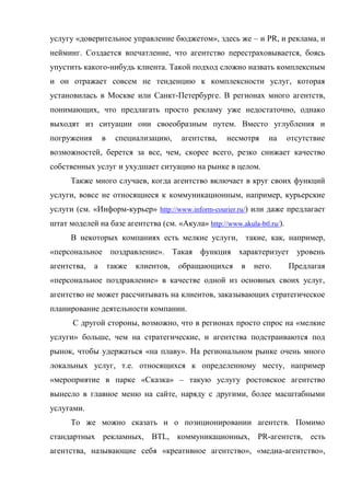 услугу «доверительное управление бюджетом», здесь же – и PR, и реклама, и
нейминг. Создается впечатление, что агентство перестраховывается, боясь
упустить какого-нибудь клиента. Такой подход сложно назвать комплексным
и он отражает совсем не тенденцию к комплексности услуг, которая
установилась в Москве или Санкт-Петербурге. В регионах много агентств,
понимающих, что предлагать просто рекламу уже недостаточно, однако
выходят из ситуации они своеобразным путем. Вместо углубления и
погружения       в     специализацию,    агентства,   несмотря   на      отсутствие
возможностей, берется за все, чем, скорее всего, резко снижает качество
собственных услуг и ухудшает ситуацию на рынке в целом.
      Также много случаев, когда агентство включает в круг своих функций
услуги, вовсе не относящиеся к коммуникационным, например, курьерские
услуги (см. «Информ-курьер» http://www.inform-courier.ru/) или даже предлагает
штат моделей на базе агентства (см. «Акула» http://www.akula-btl.ru/).
      В некоторых компаниях есть мелкие услуги, такие, как, например,
«персональное поздравление». Такая функция характеризует уровень
агентства,   а       также   клиентов,   обращающихся    в   него.       Предлагая
«персональное поздравление» в качестве одной из основных своих услуг,
агентство не может рассчитывать на клиентов, заказывающих стратегическое
планирование деятельности компании.
      С другой стороны, возможно, что в регионах просто спрос на «мелкие
услуги» больше, чем на стратегические, и агентства подстраиваются под
рынок, чтобы удержаться «на плаву». На региональном рынке очень много
локальных услуг, т.е. относящихся к определенному месту, например
«мероприятие в парке «Сказка» – такую услугу ростовское агентство
вынесло в главное меню на сайте, наряду с другими, более масштабными
услугами.
      То же можно сказать и о позиционировании агентств. Помимо
стандартных рекламных, BTL, коммуникационных, PR-агентств, есть
агентства, называющие себя «креативное агентство», «медиа-агентство»,
 