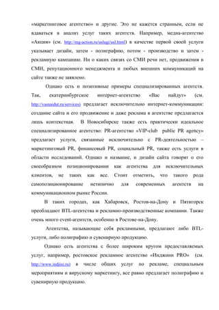 «маркетинговое агентство» и другие. Это не кажется странным, если не
вдаваться в анализ услуг таких агентств. Например, медиа-агентство
«Акция» (см. http://mg-action.ru/uslugi/usl.html) в качестве первой своей услуги
указывает дизайн, затем - полиграфию, потом - производство и затем -
рекламную кампанию. Ни о каких связях со СМИ речи нет, продвижения в
СМИ, репутационного менеджмента и любых внешних коммуникаций на
сайте также не заявлено.
        Однако есть и позитивные примеры специализированных агентств.
Так,      екатеринбургское            интернет-агентство        «Вас         найдут»     (см.
http://vasnaidut.ru/services) предлагает исключительно интернет-коммуникации:

создание сайта и его продвижение и даже реклама в агентстве предлагается
лишь контекстная.            В Новосибирске также есть практически идеальное
специализированное агентство: PR-агентство «VIP-club public PR agency»
предлагает услуги, связанные исключительно с PR-деятельностью –
маркетинговый PR, финансовый PR, социальный PR, также есть услуги в
области исследований. Однако и название, и дизайн сайта говорят о его
своеобразном        позиционировании          как   агентства    для     исключительных
клиентов,      не    таких     как     все.   Стоит   отметить,        что    такого     рода
самопозиционирование            нетипично       для     современных           агентств    на
коммуникационном рынке России.
       В таких городах, как Хабаровск, Ростов-на-Дону и Пятигорск
преобладают BTL-агентства и рекламно-производственные компании. Также
очень много event-агентств, особенно в Ростове-на-Дону.
        Агентства, называющие себя рекламными, предлагают либо BTL-
услуги, либо полиграфию и сувенирную продукцию.
       Однако есть агентства с более широким кругом предоставляемых
услуг, например, ростовское рекламное агентство «Инджини PRO»                            (см.
http://www.indjini.ru)   в    числе    общих    услуг    по     рекламе,       специальным
мероприятиям и вирусному маркетингу, все равно предлагает полиграфию и
сувенирную продукцию.
 