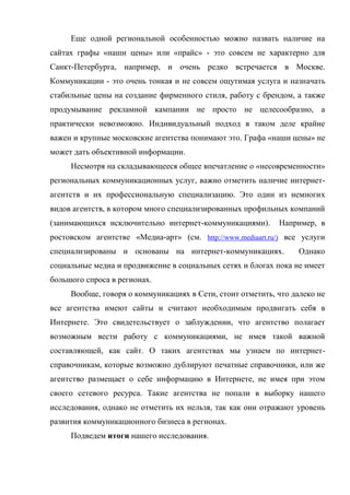 Еще одной региональной особенностью можно назвать наличие на
сайтах графы «наши цены» или «прайс» - это совсем не характерно для
Санкт-Петербурга, например, и очень редко встречается в Москве.
Коммуникации - это очень тонкая и не совсем ощутимая услуга и назначать
стабильные цены на создание фирменного стиля, работу с брендом, а также
продумывание рекламной кампании не просто не целесообразно, а
практически невозможно. Индивидуальный подход в таком деле крайне
важен и крупные московские агентства понимают это. Графа «наши цены» не
может дать объективной информации.
     Несмотря на складывающееся общее впечатление о «несовременности»
региональных коммуникационных услуг, важно отметить наличие интернет-
агентств и их профессиональную специализацию. Это один из немногих
видов агентств, в котором много специализированных профильных компаний
(занимающихся исключительно интернет-коммуникациями).       Например, в
ростовском агентстве «Медиа-арт» (см. http://www.mediaart.ru/) все услуги
специализированы и основаны на интернет-коммуникациях.            Однако
социальные медиа и продвижение в социальных сетях и блогах пока не имеет
большого спроса в регионах.
     Вообще, говоря о коммуникациях в Сети, стоит отметить, что далеко не
все агентства имеют сайты и считают необходимым продвигать себя в
Интернете. Это свидетельствует о заблуждении, что агентство полагает
возможным вести работу с коммуникациями, не имея такой важной
составляющей, как сайт. О таких агентствах мы узнаем по интернет-
справочникам, которые возможно дублируют печатные справочники, или же
агентство размещает о себе информацию в Интернете, не имея при этом
своего сетевого ресурса. Такие агентства не попали в выборку нашего
исследования, однако не отметить их нельзя, так как они отражают уровень
развития коммуникационного бизнеса в регионах.
     Подведем итоги нашего исследования.
 