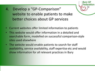 4. Develop a “GP-Comparison”
website to enable patients to make
better choices about GP services
• Current websites offer limited information to patients
• This website would offer information in a detailed and
searchable form, modelled on successful comparison-style
sites used elsewhere
• The website would enable patients to search for staff
availability, service availability, staff expertise etc and would
show information for all relevant practices in Bury
 