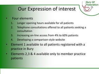 Our Expression of interest
• Four elements
1. Longer opening hours available for all patients
2. Telephone consultations offered to all patients seeking a
consultation
3. Increasing on-line access from 4% to 60% patients
4. Developing a comparison-style website
• Element 1 available to all patients registered with a
practice in Bury
• Elements 2,3 & 4 available only to member practice
patients
 
