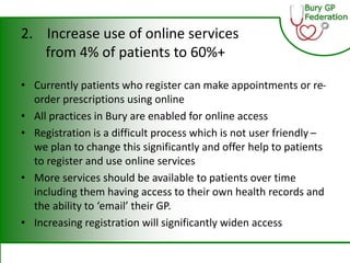 2. Increase use of online services
from 4% of patients to 60%+
• Currently patients who register can make appointments or re-
order prescriptions using online
• All practices in Bury are enabled for online access
• Registration is a difficult process which is not user friendly –
we plan to change this significantly and offer help to patients
to register and use online services
• More services should be available to patients over time
including them having access to their own health records and
the ability to ‘email’ their GP.
• Increasing registration will significantly widen access
 