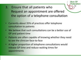 3. Ensure that all patients who
Request an appointment are offered
the option of a telephone consultation
• Currently about 35% of practices offer telephone
consultation to patients
• We believe that such consultations can be a better use of
GP and patient time
• Patients are often capable of knowing whether they need
to see the clinician face-to-face
• A higher proportion of telephone consultations would
release GP time and reduce waiting times for
appointments
 