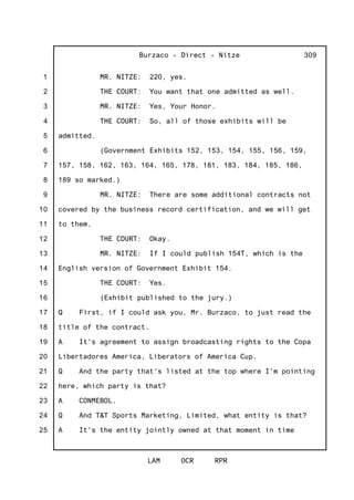 1
2
3
4
5
6
7
8
9
10
11
12
13
14
15
16
17
18
19
20
21
22
23
24
25
Burzaco - Direct - Nitze
LAM OCR RPR
309
MR. NITZE: 220, yes.
THE COURT: You want that one admitted as well.
MR. NITZE: Yes, Your Honor.
THE COURT: So, all of those exhibits will be
admitted.
(Government Exhibits 152, 153, 154, 155, 156, 159,
157, 158, 162, 163, 164, 165, 178, 181, 183, 184, 185, 186,
189 so marked.)
MR. NITZE: There are some additional contracts not
covered by the business record certification, and we will get
to them.
THE COURT: Okay.
MR. NITZE: If I could publish 154T, which is the
English version of Government Exhibit 154.
THE COURT: Yes.
(Exhibit published to the jury.)
Q First, if I could ask you, Mr. Burzaco, to just read the
title of the contract.
A It's agreement to assign broadcasting rights to the Copa
Libertadores America, Liberators of America Cup.
Q And the party that's listed at the top where I'm pointing
here, which party is that?
A CONMEBOL.
Q And T&T Sports Marketing, Limited, what entity is that?
A It's the entity jointly owned at that moment in time
 