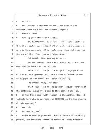 1
2
3
4
5
6
7
8
9
10
11
12
13
14
15
16
17
18
19
20
21
22
23
24
25
Burzaco - Direct - Nitze
LAM OCR RPR
311
A No, sir.
Q And turning to the date on the final page of the
contract, what date was this contract signed?
A March 6, 2008.
Q Turning your attention to 155 --
MR. PAPPALARDO: Your Honor, while we're still on
154, if we could, our copies don't show who the signatories
were to this contract. If we could cover that right now, at
the end of 154. They just say "signatures."
THE COURT: When you say cover it?
MR. PAPPALARDO: Could we disclose who signed the
contracts on behalf of the parties?
MR. NITZE: I'll put the original language which
will show the signatures and there's some reference on the
first page, to the extent that helps to clarify.
THE COURT: Okay. Go ahead.
MR. NITZE: This is the Spanish language version of
the contract. Actually, I can do that part in English.
Q On the first page, with respect to the parties, does it
indicate here who is representing CONMEBOL during the signing
of this contract?
A Yes, sir.
Q And who is that?
A Nicholas Leoz is president, Eduardo Deluca is secretary
general, and executive committee member Mr. Julio Humberto
 