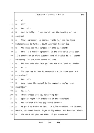 1
2
3
4
5
6
7
8
9
10
11
12
13
14
15
16
17
18
19
20
21
22
23
24
25
Burzaco - Direct - Nitze
LAM OCR RPR
313
A T?
Q 155T.
A Yes, sir.
Q Just briefly, if you could read the heading of the
contract.
A Final agreement to assign rights for the new Copa
Sudamericana de Futbol, South American Soccer Cup.
Q And what was the purpose of this agreement?
A This is a mirror agreement to the one we've just seen.
It's extension of Copa Sudamericana TV rights to T&T Sports
Marketing for the same period of time.
Q And was that contract put out for bid, that extension?
A No, sir.
Q Did you pay bribes in connection with those contract
extensions?
A Yes, sir.
Q Were those the annual bribe payments you've just
described?
A No, sir.
Q Which bribes are you referring to?
A Special right for extension of the contracts.
Q And to whom did you pay those bribes?
A We paid to Nicholas Leoz, to Julio Grondona, to Eduardo
Deluca, to Romer Osuna, Eugenio Figueredo, and Eduardo Deluca.
Q How much did you pay them, if you remember?
 