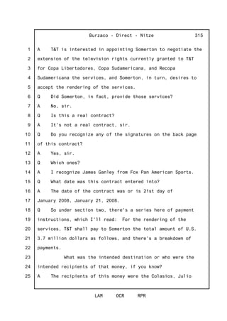 1
2
3
4
5
6
7
8
9
10
11
12
13
14
15
16
17
18
19
20
21
22
23
24
25
Burzaco - Direct - Nitze
LAM OCR RPR
315
A T&T is interested in appointing Somerton to negotiate the
extension of the television rights currently granted to T&T
for Copa Libertadores, Copa Sudamericana, and Recopa
Sudamericana the services, and Somerton, in turn, desires to
accept the rendering of the services.
Q Did Somerton, in fact, provide those services?
A No, sir.
Q Is this a real contract?
A It's not a real contract, sir.
Q Do you recognize any of the signatures on the back page
of this contract?
A Yes, sir.
Q Which ones?
A I recognize James Ganley from Fox Pan American Sports.
Q What date was this contract entered into?
A The date of the contract was or is 21st day of
January 2008, January 21, 2008.
Q So under section two, there's a series here of payment
instructions, which I'll read: For the rendering of the
services, T&T shall pay to Somerton the total amount of U.S.
3.7 million dollars as follows, and there's a breakdown of
payments.
What was the intended destination or who were the
intended recipients of that money, if you know?
A The recipients of this money were the Colasios, Julio
 