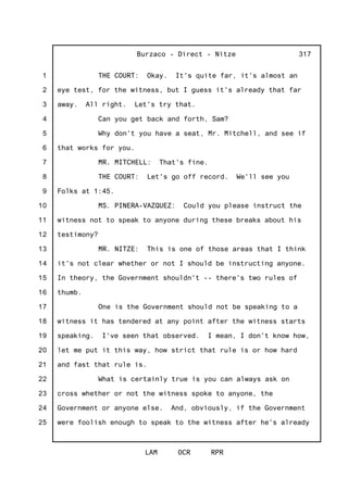 1
2
3
4
5
6
7
8
9
10
11
12
13
14
15
16
17
18
19
20
21
22
23
24
25
Burzaco - Direct - Nitze
LAM OCR RPR
317
THE COURT: Okay. It's quite far, it's almost an
eye test, for the witness, but I guess it's already that far
away. All right. Let's try that.
Can you get back and forth, Sam?
Why don't you have a seat, Mr. Mitchell, and see if
that works for you.
MR. MITCHELL: That's fine.
THE COURT: Let's go off record. We'll see you
Folks at 1:45.
MS. PINERA-VAZQUEZ: Could you please instruct the
witness not to speak to anyone during these breaks about his
testimony?
MR. NITZE: This is one of those areas that I think
it's not clear whether or not I should be instructing anyone.
In theory, the Government shouldn't -- there's two rules of
thumb.
One is the Government should not be speaking to a
witness it has tendered at any point after the witness starts
speaking. I've seen that observed. I mean, I don't know how,
let me put it this way, how strict that rule is or how hard
and fast that rule is.
What is certainly true is you can always ask on
cross whether or not the witness spoke to anyone, the
Government or anyone else. And, obviously, if the Government
were foolish enough to speak to the witness after he's already
 