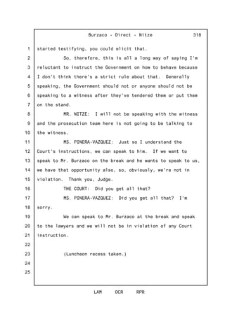 1
2
3
4
5
6
7
8
9
10
11
12
13
14
15
16
17
18
19
20
21
22
23
24
25
Burzaco - Direct - Nitze
LAM OCR RPR
318
started testifying, you could elicit that.
So, therefore, this is all a long way of saying I'm
reluctant to instruct the Government on how to behave because
I don't think there's a strict rule about that. Generally
speaking, the Government should not or anyone should not be
speaking to a witness after they've tendered them or put them
on the stand.
MR. NITZE: I will not be speaking with the witness
and the prosecution team here is not going to be talking to
the witness.
MS. PINERA-VAZQUEZ: Just so I understand the
Court's instructions, we can speak to him. If we want to
speak to Mr. Burzaco on the break and he wants to speak to us,
we have that opportunity also, so, obviously, we're not in
violation. Thank you, Judge.
THE COURT: Did you get all that?
MS. PINERA-VAZQUEZ: Did you get all that? I'm
sorry.
We can speak to Mr. Burzaco at the break and speak
to the lawyers and we will not be in violation of any Court
instruction.
(Luncheon recess taken.)
 