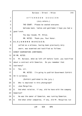 1
2
3
4
5
6
7
8
9
10
11
12
13
14
15
16
17
18
19
20
21
22
23
24
25
Burzaco - Direct - Nitze
LAM OCR RPR
319
A F T E R N O O N S E S S I O N
(Jury enters.)
THE COURT: Please be seated everyone.
Welcome back, ladies and gentlemen I hope you had a
good lunch.
You may resume, Mr. Nitze.
MR. NITZE: Thank you, Your Honor.
A L E J A N D R O B U R Z A C O,
called as a witness, having been previously duly
sworn, was examined and testified as follows:
DIRECT EXAMINATION (CONTINUED)
BY MR. NITZE:
Q Mr. Burzaco, when we left off before lunch, you testified
about a contract with Somerton. Do you remember that
testimony?
A Yes, sir.
MR. NITZE: I'm going to publish Government Exhibit
54 in evidence.
(Exhibit published to the jury.)
Q Who is depicted in this photograph?
A Jose Margulies.
Q And what relation, if any, did he have with the company
Somerton?
A He was the owner of Somerton, was running Somerton.
Q And what other companies, if any, did Mr. Margulies run
 