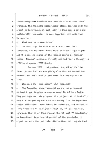 1
2
3
4
5
6
7
8
9
10
11
12
13
14
15
16
17
18
19
20
21
22
23
24
25
Burzaco - Direct - Nitze
LAM OCR RPR
321
relationship with Grondona and Torneos' life because Julio
Grondona, the Argentine Soccer Association, together with the
Argentine Government, at such point in time made a move and
unilaterally terminated the most important contracts that
Torneos had.
Q What contracts were those?
A Torneos, together with Grupo Clarin, held, as I
explained, the Argentine first division local league rights.
And this was the source or the largest source of Torneos'
income, Torneos' revenues, directly and indirectly through its
affiliated company TOSA Sports.
In year 2009, that contract and all of the live
shows, production, and everything else that surrounded that
contract was unilaterally terminated from one day to the
other.
Q Why were they terminated? What happened?
A The Argentine soccer association and the government
decided to put in place a program named Futbol Para Todos.
They put together this program, this project, which basically
consisted in getting the strikes directly from the Argentine
Soccer Association, terminating the contracts, and instead of
being broadcast those rights through pay TV, pay-per-view,
services, they offer them through the national TV broadcaster
on free-to-air to a hundred percent of the households in
Argentina, with the particular distinction that they decided
 