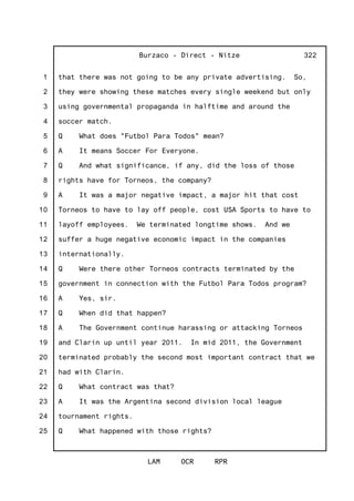 1
2
3
4
5
6
7
8
9
10
11
12
13
14
15
16
17
18
19
20
21
22
23
24
25
Burzaco - Direct - Nitze
LAM OCR RPR
322
that there was not going to be any private advertising. So,
they were showing these matches every single weekend but only
using governmental propaganda in halftime and around the
soccer match.
Q What does "Futbol Para Todos" mean?
A It means Soccer For Everyone.
Q And what significance, if any, did the loss of those
rights have for Torneos, the company?
A It was a major negative impact, a major hit that cost
Torneos to have to lay off people, cost USA Sports to have to
layoff employees. We terminated longtime shows. And we
suffer a huge negative economic impact in the companies
internationally.
Q Were there other Torneos contracts terminated by the
government in connection with the Futbol Para Todos program?
A Yes, sir.
Q When did that happen?
A The Government continue harassing or attacking Torneos
and Clarin up until year 2011. In mid 2011, the Government
terminated probably the second most important contract that we
had with Clarin.
Q What contract was that?
A It was the Argentina second division local league
tournament rights.
Q What happened with those rights?
 