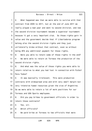 1
2
3
4
5
6
7
8
9
10
11
12
13
14
15
16
17
18
19
20
21
22
23
24
25
Burzaco - Direct - Nitze
LAM OCR RPR
323
A What happened was that we were able to survive with that
contract from 2009 to 2011, but at the end of June 2011 we
really played a bad year and went to second division, and now
the second division tournament became a superstar tournament
because it got a very important club. So those rights gain in
value and the government decide that if Libertadores program
belong also the second division rights and they just
unilaterally broke without that contract, even so without
being AFA any additional payment for those rights.
Q Were you able to retain some of those rights in the end?
A We were able to retain at Torneos the production of the
second division rights.
Q And what was the value of those rights you were able to
retain relative to what you had lost in connection with Futbol
Para Todos?
A It was basically irrelevant. This were production
contracts with widespread area and with very small margin but
very intensive human resources given the size of Argentina.
So we were able to retain a lot of work positions for our
Torneos and USA Sports employees.
Q Did you pay bribes to government officials in order to
retain those contracts?
A Yes, sir.
Q Which officials?
A We paid bribe at Torneos to two officials that were
 