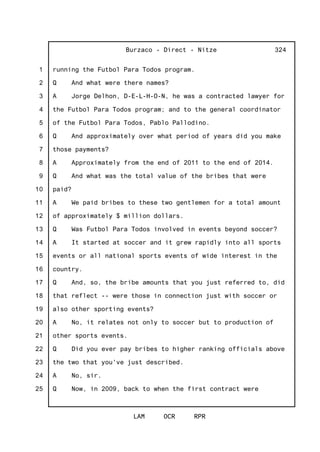 1
2
3
4
5
6
7
8
9
10
11
12
13
14
15
16
17
18
19
20
21
22
23
24
25
Burzaco - Direct - Nitze
LAM OCR RPR
324
running the Futbol Para Todos program.
Q And what were there names?
A Jorge Delhon, D-E-L-H-O-N, he was a contracted lawyer for
the Futbol Para Todos program; and to the general coordinator
of the Futbol Para Todos, Pablo Pallodino.
Q And approximately over what period of years did you make
those payments?
A Approximately from the end of 2011 to the end of 2014.
Q And what was the total value of the bribes that were
paid?
A We paid bribes to these two gentlemen for a total amount
of approximately $ million dollars.
Q Was Futbol Para Todos involved in events beyond soccer?
A It started at soccer and it grew rapidly into all sports
events or all national sports events of wide interest in the
country.
Q And, so, the bribe amounts that you just referred to, did
that reflect -- were those in connection just with soccer or
also other sporting events?
A No, it relates not only to soccer but to production of
other sports events.
Q Did you ever pay bribes to higher ranking officials above
the two that you've just described.
A No, sir.
Q Now, in 2009, back to when the first contract were
 
