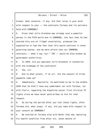 1
2
3
4
5
6
7
8
9
10
11
12
13
14
15
16
17
18
19
20
21
22
23
24
25
Burzaco - Direct - Nitze
LAM OCR RPR
325
broken, what concerns, if any, did that raise in your mind
with respect to your -- the contracts Torneos and its partners
held with CONMEBOL?
A Given that Julio Grondona was already such a powerful
person in the FIFA world and in CONMEBOL, the fact that he had
started this era of illegal uncertainty, produced the
expectation or had the fear that this would continue in other
governing bodies, and we were afraid that our CONMEBOL
contracts -- when I say "our," T&T -- would be also broken by
government authorities.
Q In 2009, did you approach Julio Grondona in connection
with the breakage of the contracts?
A Yes, sir.
Q And to what extent, if at all, did the subject of bribe
payments come up?
A Immediately. Basically, he mentioned to me in the middle
2009 that he didn't have any commitment nor with Torneos, nor
with Clarin, regarding the Argentine soccer first division TV
rights since we have never paid bribes to him for that
respect.
Q So during the period after you lost those rights, after
Torneos did, what steps, if any, did you take with respect to
your concern at CONMEBOL?
A We started at Torneos also with Nofal that was improving
his health condition from after six, seven months of
 