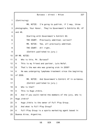 1
2
3
4
5
6
7
8
9
10
11
12
13
14
15
16
17
18
19
20
21
22
23
24
25
Burzaco - direct - Nitze
VB OCR CRR
327
(Continuing)
MR. NITZE: I'm going to publish, if I may, three
photographs, Your Honor. They're Government's Exhibits 60, 47
and 48.
Starting with Government's Exhibit 60.
THE COURT: Previously admitted; correct?
MR. NITZE: Yes, all previously admitted.
THE COURT: All right.
(Exhibit published to jury.)
BY MR. NITZE:
Q Who is this, Mr. Burzaco?
A This is my friend and partner, Luis Nofal.
Q That's the man who was growing sick in 2009?
A He was undergoing lymphoma treatment since the beginning
of 2008.
MR. NITZE: And Government's Exhibit 47 in evidence.
(Exhibit published to jury.)
Q Who is that?
A This is Hugo Jinkis.
Q And if you could remind the members of the jury, who is
Hugo Jinkis?
A Hugo Jinkis is the owner of Full Play Group.
Q And what is Full Play Group?
A Full Play Group is a sports marketing agent based in
Buenos Aires, Argentina.
 