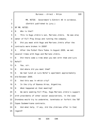 1
2
3
4
5
6
7
8
9
10
11
12
13
14
15
16
17
18
19
20
21
22
23
24
25
Burzaco - direct - Nitze
VB OCR CRR
328
MR. NITZE: Government's Exhibit 48 in evidence.
(Exhibit published to jury.)
BY MR. NITZE:
Q Who is that?
A This is Hugo Jinkis's son, Mariano Jinkis. He was also
owner of Full Play Group and running the company.
Q Did you meet with Hugo and Mariano Jinkis after the
contracts were broken in 2009?
A After the Futbol Para Todos in August 2009, we met
several times with Hugo and Mariano Jinkis.
Q Did there come a time when you met with them and Luis
Nofal?
A Yes, sir.
Q And where did you meet them?
A We had lunch at Luis Nofal's apartment approximately
mid-October 2009.
Q And this was in which city?
A In the city of Buenos Aires, Argentina.
Q What happened at that meeting?
A We were seeking Full Play, Hugo Mariano Jinkis's support
with presidents of other soccer associations, in the case
Grondona would try to undermine, terminate or forfeit the T&T
Copas Sudamericana contracts.
Q And what help, if any, did the Jinkises offer in that
regard?
 