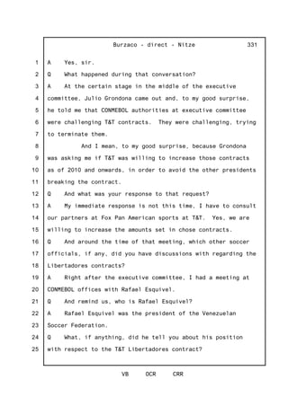 1
2
3
4
5
6
7
8
9
10
11
12
13
14
15
16
17
18
19
20
21
22
23
24
25
Burzaco - direct - Nitze
VB OCR CRR
331
A Yes, sir.
Q What happened during that conversation?
A At the certain stage in the middle of the executive
committee, Julio Grondona came out and, to my good surprise,
he told me that CONMEBOL authorities at executive committee
were challenging T&T contracts. They were challenging, trying
to terminate them.
And I mean, to my good surprise, because Grondona
was asking me if T&T was willing to increase those contracts
as of 2010 and onwards, in order to avoid the other presidents
breaking the contract.
Q And what was your response to that request?
A My immediate response is not this time, I have to consult
our partners at Fox Pan American sports at T&T. Yes, we are
willing to increase the amounts set in chose contracts.
Q And around the time of that meeting, which other soccer
officials, if any, did you have discussions with regarding the
Libertadores contracts?
A Right after the executive committee, I had a meeting at
CONMEBOL offices with Rafael Esquivel.
Q And remind us, who is Rafael Esquivel?
A Rafael Esquivel was the president of the Venezuelan
Soccer Federation.
Q What, if anything, did he tell you about his position
with respect to the T&T Libertadores contract?
 