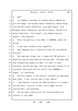 1
2
3
4
5
6
7
8
9
10
11
12
13
14
15
16
17
18
19
20
21
22
23
24
25
Burzaco - direct - Nitze
VB OCR CRR
333
Q Who?
A Luis Bedoya, president of Colombia Soccer Federation;
Luis Chiriboga, from Ecuador Soccer Federation; Manuel Burga,
from the Peru Soccer Federation; Juan Angel Napout, from
Paraguay Soccer Federation; and Carlos Chavez, from Bolivia
Soccer Federation. Plus himself, plus Rafael Esquivel,
himself, from Venezuela.
Q After the meeting in late 2009, in CONMEBOL, where did
you go?
A I went back to Bueno Aires, Argentina.
Q What happened next in connection with the Libertadores
contract?
A Two important things; one, I spoke with T&T partners. I
explained them the good news and the bad news. The good news
that Grondona was supportive again, at least in those
contracts; and the bad news, that now they were a group of six
presidents that would exercise control over CONMEBOL's
support, as I explained.
Q And with respect to the contract increases you mentioned,
what steps, if any, did you take in that regard?
A I got approval from Fox Pan American Sports to increase
the contracts; a portion in 2010, and a bigger portion
starting 2011, and thereafter.
Q Did you have a meeting with the Jinkises about this
contract in late 2009?
 