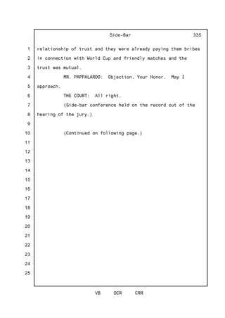 1
2
3
4
5
6
7
8
9
10
11
12
13
14
15
16
17
18
19
20
21
22
23
24
25
Side-Bar
VB OCR CRR
335
relationship of trust and they were already paying them bribes
in connection with World Cup and friendly matches and the
trust was mutual.
MR. PAPPALARDO: Objection, Your Honor. May I
approach.
THE COURT: All right.
(Side-bar conference held on the record out of the
hearing of the jury.)
(Continued on following page.)
 