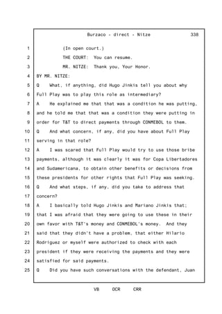 1
2
3
4
5
6
7
8
9
10
11
12
13
14
15
16
17
18
19
20
21
22
23
24
25
Burzaco - direct - Nitze
VB OCR CRR
338
(In open court.)
THE COURT: You can resume.
MR. NITZE: Thank you, Your Honor.
BY MR. NITZE:
Q What, if anything, did Hugo Jinkis tell you about why
Full Play was to play this role as intermediary?
A He explained me that that was a condition he was putting,
and he told me that that was a condition they were putting in
order for T&T to direct payments through CONMEBOL to them.
Q And what concern, if any, did you have about Full Play
serving in that role?
A I was scared that Full Play would try to use those bribe
payments, although it was clearly it was for Copa Libertadores
and Sudamericana, to obtain other benefits or decisions from
these presidents for other rights that Full Play was seeking.
Q And what steps, if any, did you take to address that
concern?
A I basically told Hugo Jinkis and Mariano Jinkis that;
that I was afraid that they were going to use these in their
own favor with T&T's money and CONMEBOL's money. And they
said that they didn't have a problem, that either Hilario
Rodriguez or myself were authorized to check with each
president if they were receiving the payments and they were
satisfied for said payments.
Q Did you have such conversations with the defendant, Juan
 