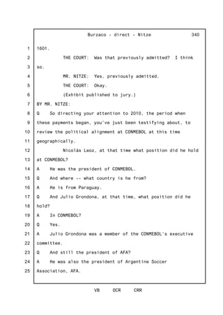 1
2
3
4
5
6
7
8
9
10
11
12
13
14
15
16
17
18
19
20
21
22
23
24
25
Burzaco - direct - Nitze
VB OCR CRR
340
1601.
THE COURT: Was that previously admitted? I think
so.
MR. NITZE: Yes, previously admitted.
THE COURT: Okay.
(Exhibit published to jury.)
BY MR. NITZE:
Q So directing your attention to 2010, the period when
these payments began, you've just been testifying about, to
review the political alignment at CONMEBOL at this time
geographically.
Nicolás Leoz, at that time what position did he hold
at CONMEBOL?
A He was the president of CONMEBOL.
Q And where -- what country is he from?
A He is from Paraguay.
Q And Julio Grondona, at that time, what position did he
hold?
A In CONMEBOL?
Q Yes.
A Julio Grondona was a member of the CONMEBOL's executive
committee.
Q And still the president of AFA?
A He was also the president of Argentine Soccer
Association, AFA.
 