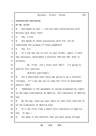 1
2
3
4
5
6
7
8
9
10
11
12
13
14
15
16
17
18
19
20
21
22
23
24
25
Burzaco - direct - Nitze
SN OCR RPR
347
EXAMINATION CONTINUING
BY MR. NITZE:
Q And based on your -- did you have conversations with
Nicolas Leoz about that?
A Yes, I did.
Q And based on those discussions with him, did he
understand the purpose of those payments?
A Yes, sir.
Q If I can ask you to turn to your binder, again, I have
two contracts, Government's Exhibits 158 and 159, both in
evidence.
So, first, let's start with 158-T. I'm going to
publish this contract.
(Exhibit published.)
Q You'd mentioned that there was going to be a contract
increase. If I can ask you to read the title to Government
Exhibit 158-T.
A "Addendum to the agreement to assign broadcasting rights
to the Copa Libertadores de America, the Liberators of America
Cup.
Q By the way, have you ever heard of that term referred to
as the Liberators of America Cup?
A It's the first time I heard this Liberators of America
Cup. It was --
Q You mean in the exhibits that you were going through
 