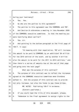 1
2
3
4
5
6
7
8
9
10
11
12
13
14
15
16
17
18
19
20
21
22
23
24
25
Burzaco - direct - Nitze
SN OCR RPR
348
during your testimony?
A Yes. Yes.
Q So who are the parties to this agreement?
A The parties to this agreement was the CONMEBOL and T&T.
Q And Section B references a meeting in late November 2009
of the CONMEBOL executive committee. Is that the meeting you
were testifying about earlier?
A Yes, sir.
Q And pointing to the bottom paragraph on the first page of
158-T, it says:
"In keeping with that negotiation, T&T will increase
the amount to be paid to CONMEBOL by an additional $4 million
for the 2010 edition of the event, and by another 4 million
plus the amount to be paid for the 2011 to 2014 editions," and
then there's a series of amounts due at the end of that page
and going onto the next page?
What was the purpose of this contract?
A The purpose of this contract was to reflect the increases
agreed at the CONMEBOL executive committee when Grondona
walked in. And the purpose of this contract was to provide
not only increase, but also the funds to pay these bribes.
MR. NITZE: Publishing 159-T in evidence.
(Exhibit published.)
Q If you could read the title of this document, please.
A "Addendum to the final agreement to assign rights to the
 